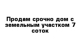 Продам срочно дом с земельным участком 7 соток